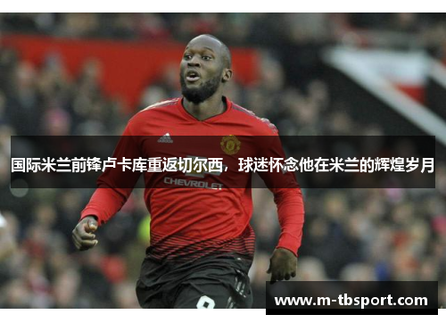 国际米兰前锋卢卡库重返切尔西，球迷怀念他在米兰的辉煌岁月
