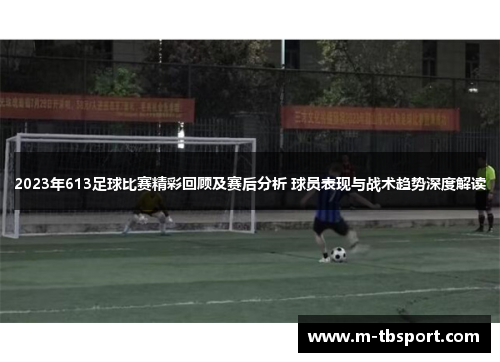 2023年613足球比赛精彩回顾及赛后分析 球员表现与战术趋势深度解读