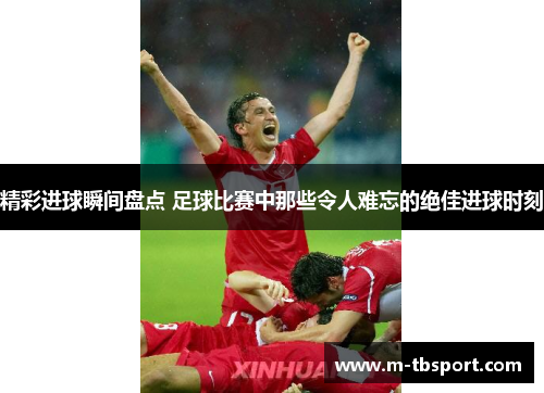 精彩进球瞬间盘点 足球比赛中那些令人难忘的绝佳进球时刻